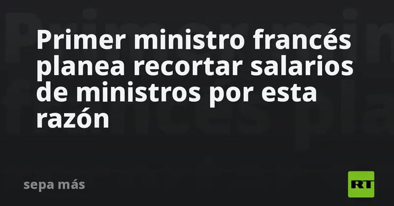 🇫🇷 ¡Ajuste de cuentas en Francia! Primer ministro planea recortar salarios de ministros para frenar déficit 💶