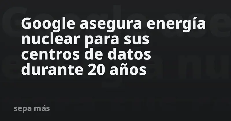 🔥⚡ Google asegura energía nuclear para sus centros de datos por 20 años con inversión millonaria ⚡🔥