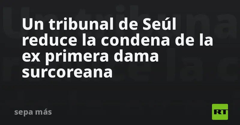 ⚖️🇰🇷 Tribunal de Seúl aligera pena a ex primera dama surcoreana: de 7 a 5 años